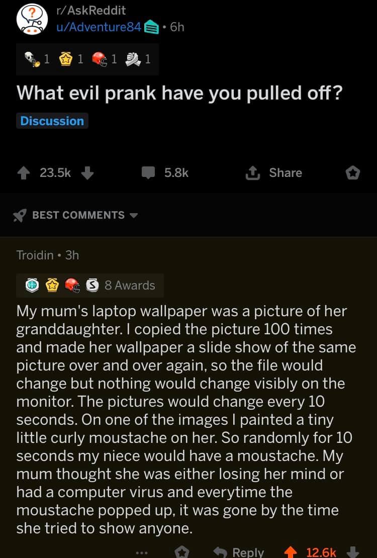 screenshot - rAskReddit uAdventure84 8.6h 1 1 1 1 What evil prank have you pulled off? Discussion Best Troidin . 3h O Ss 8 Awards My mum's laptop wallpaper was a picture of her granddaughter. I copied the picture 100 times and made her wallpaper a slide s