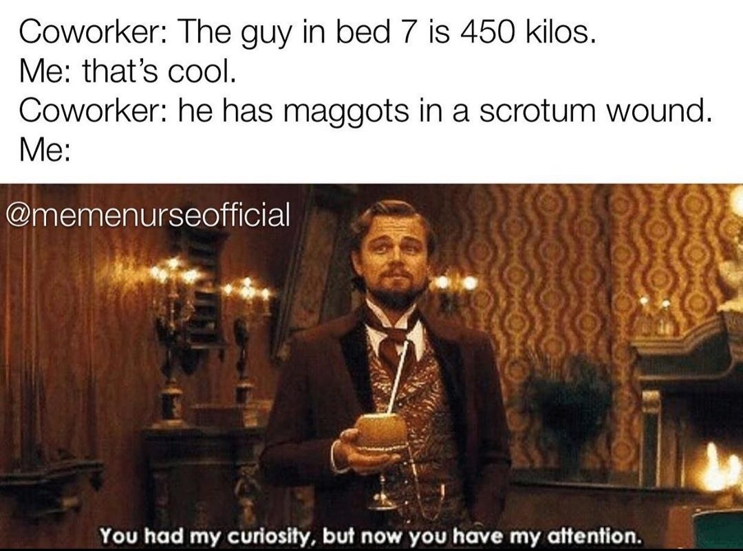 you had my curiosity now you have my attention - Coworker The guy in bed 7 is 450 kilos. Me that's cool. Coworker he has maggots in a scrotum wound. Me You had my curiosity, but now you have my attention.
