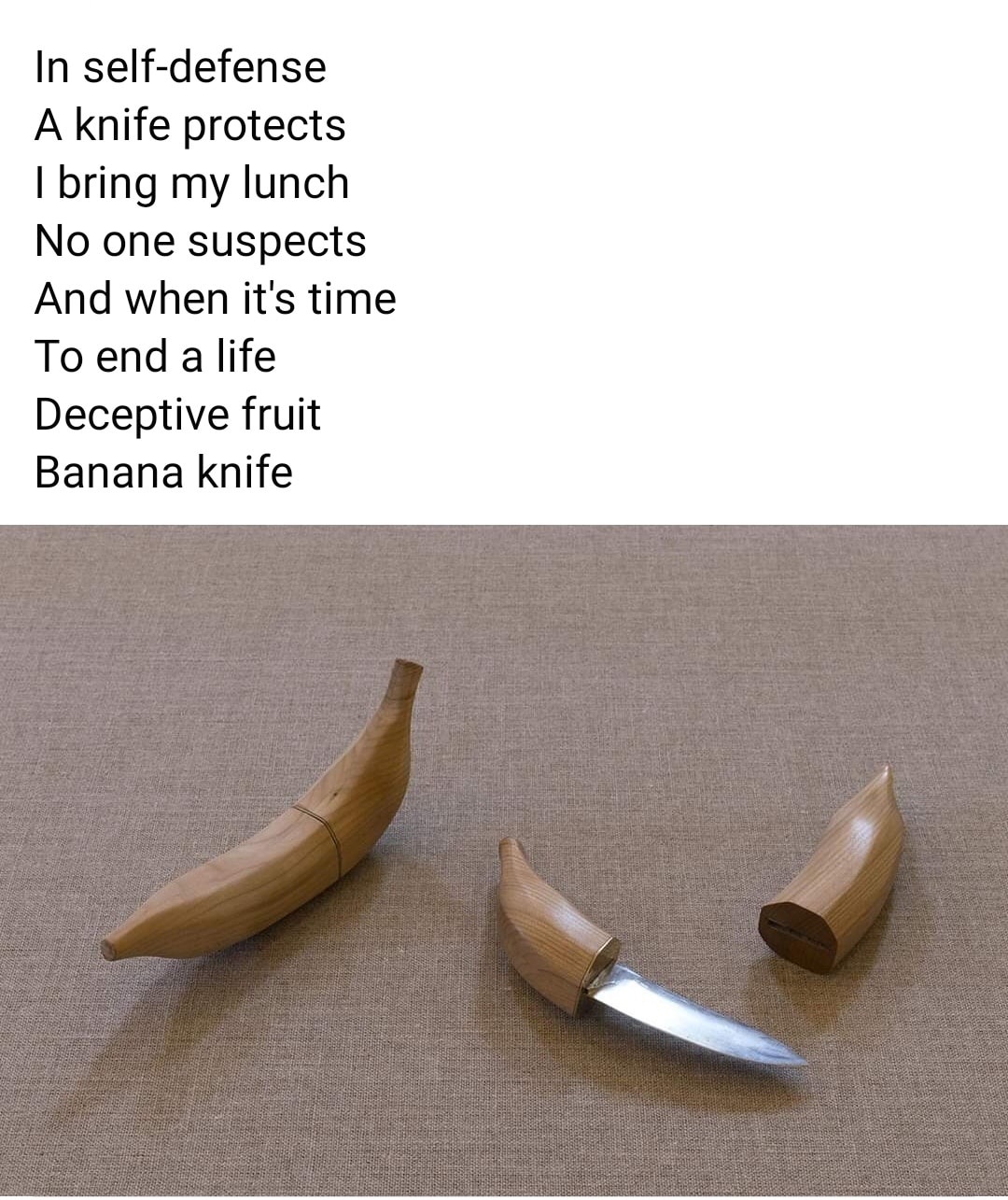 knife that looks like a banana - In selfdefense A knife protects I bring my lunch No one suspects And when it's time To end a life Deceptive fruit Banana knife