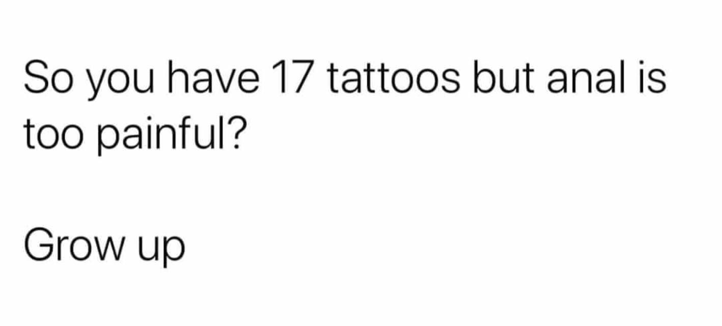 angle - So you have 17 tattoos but anal is too painful? Grow up