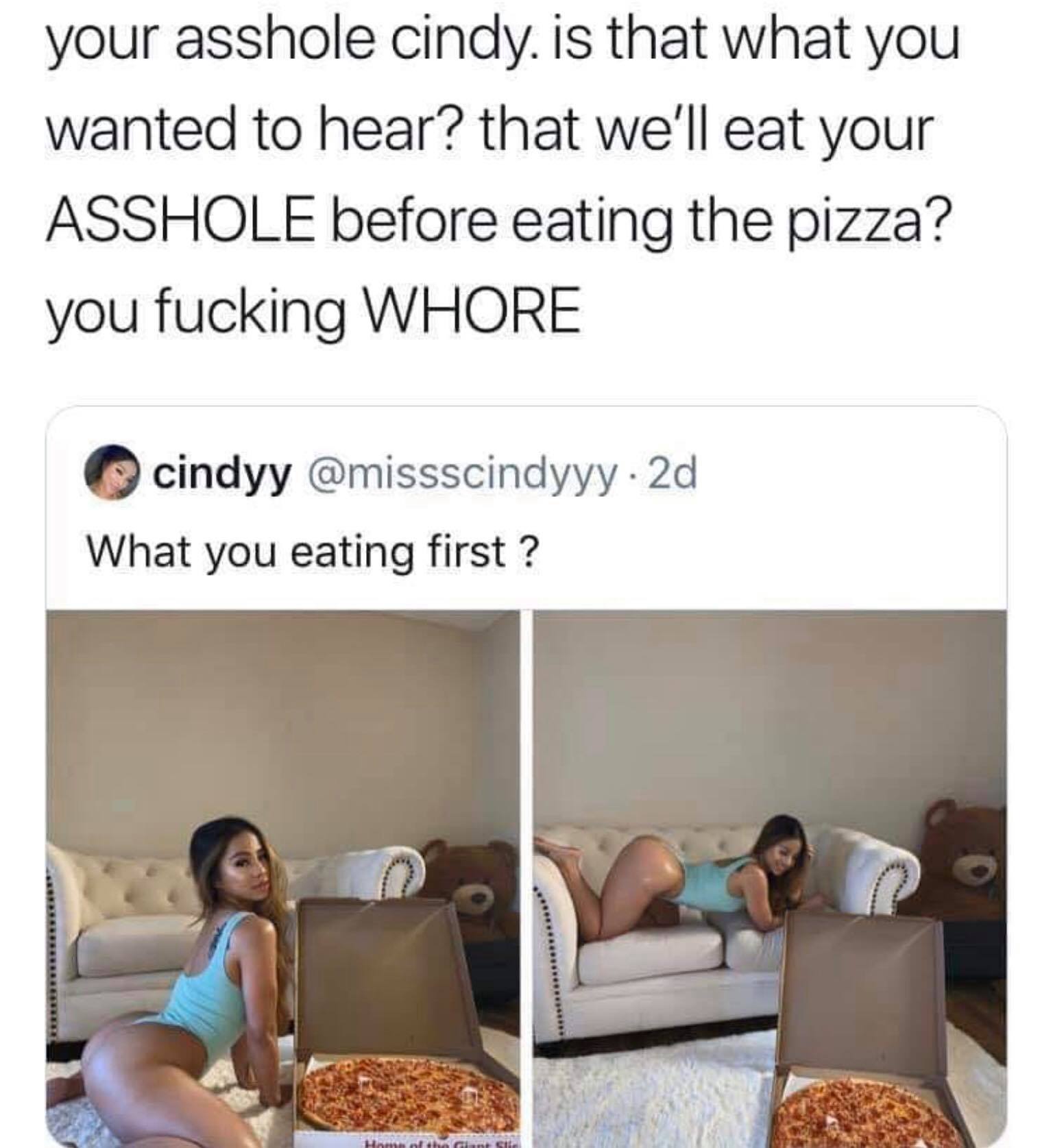 me or the pizza - your asshole cindy is that what you wanted to hear? that we'll eat your Asshole before eating the pizza? you fucking Whore cindyy . 2d What you eating first ?