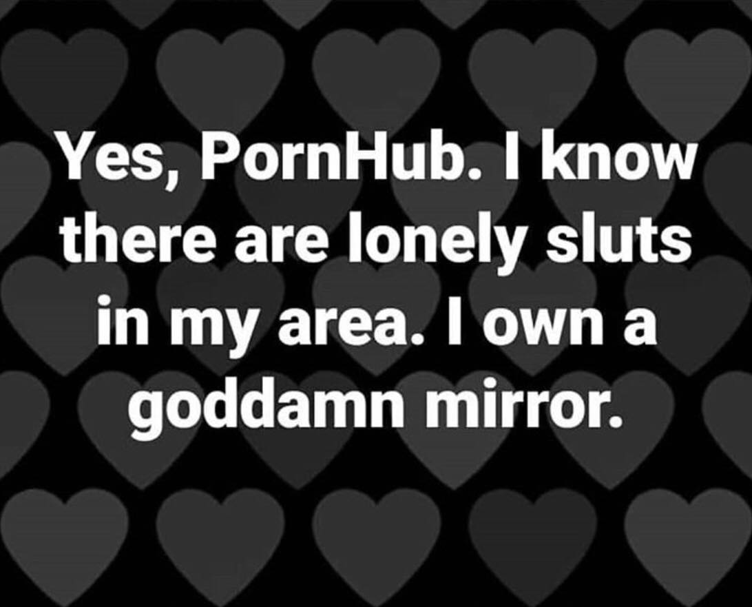 nutrena - Yes, PornHub. I know there are lonely sluts in my area. I own a goddamn mirror.