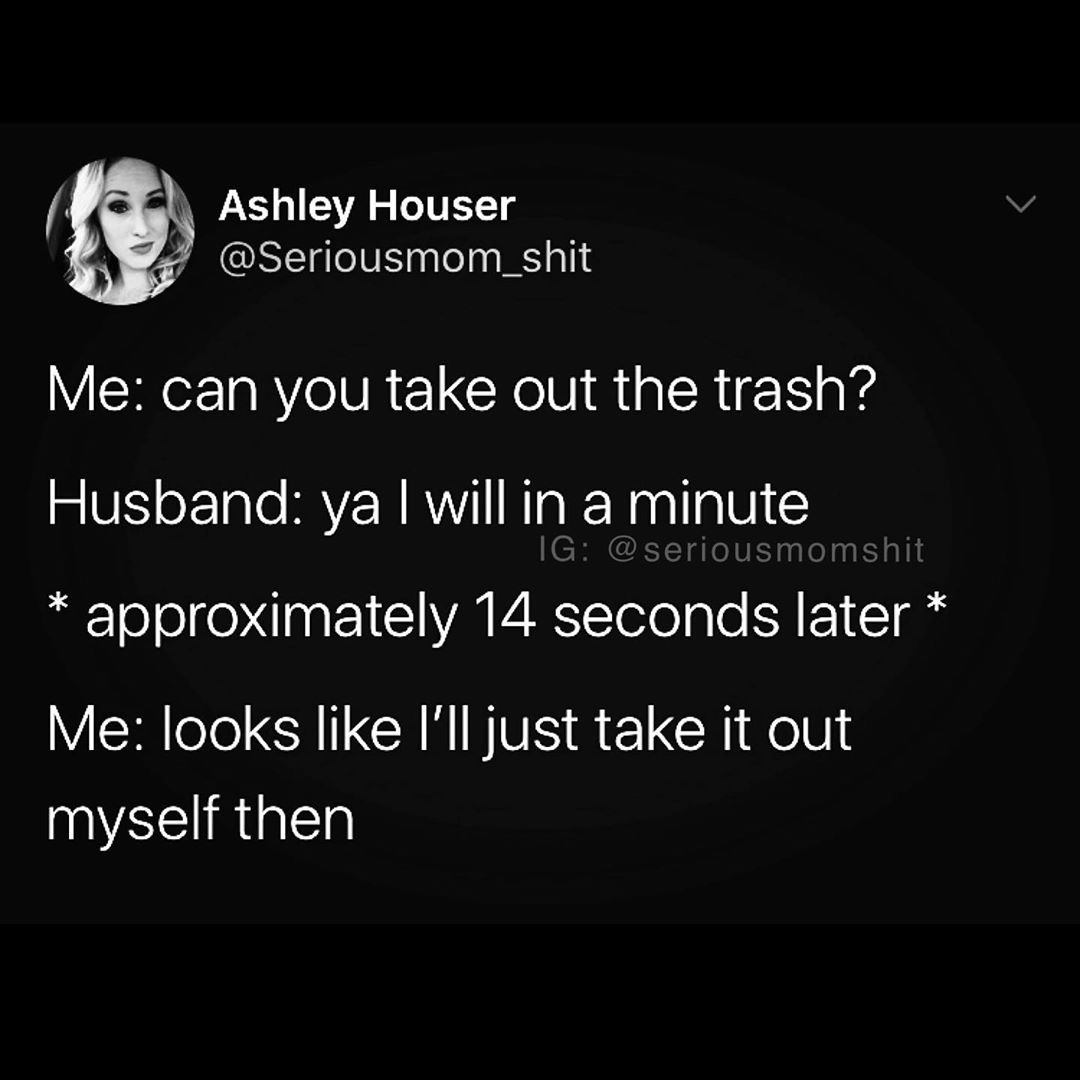 monochrome - Ashley Houser Me can you take out the trash? Husband ya I will in a minute approximately 14 seconds later Ig Me looks I'll just take it out myself then