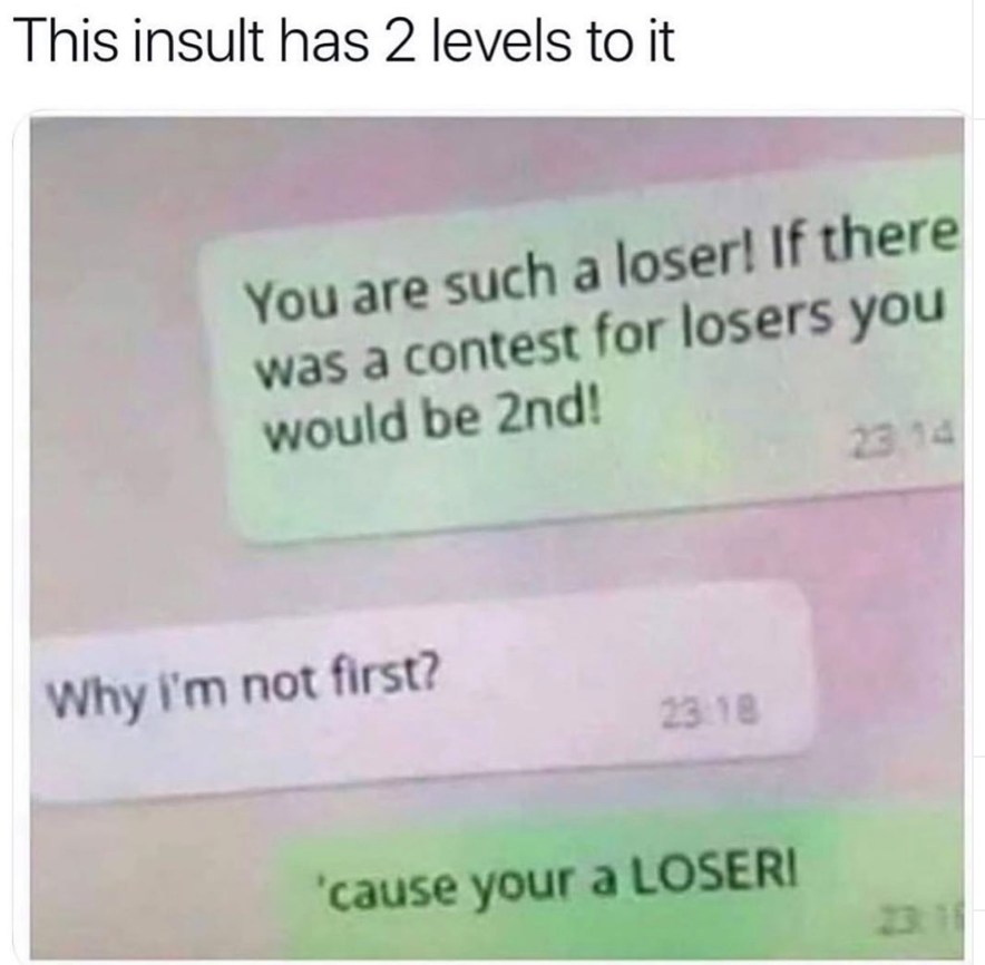 things that make me laugh - This insult has 2 levels to it You are such a loser! If there was a contest for losers you would be 2nd! Why I'm not first? 23.18 'cause your a Loseri