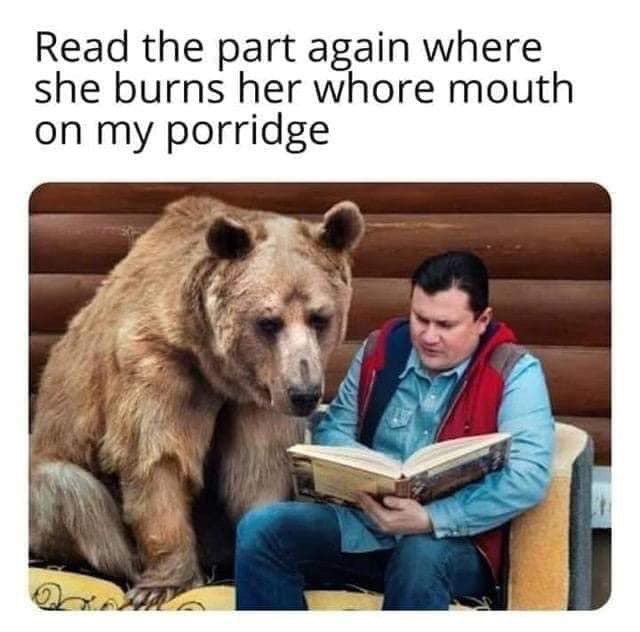 bear whore mouth meme - Read the part again where she burns her whore mouth on my porridge