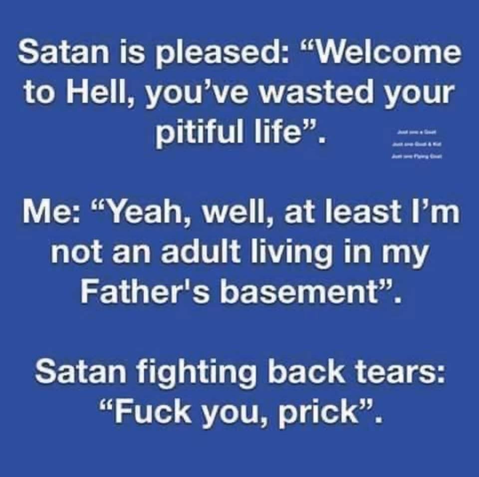 sky - Satan is pleased Welcome to Hell, you've wasted your pitiful life". Me "Yeah, well, at least I'm not an adult living in my Father's basement". Satan fighting back tears "Fuck you, prick".
