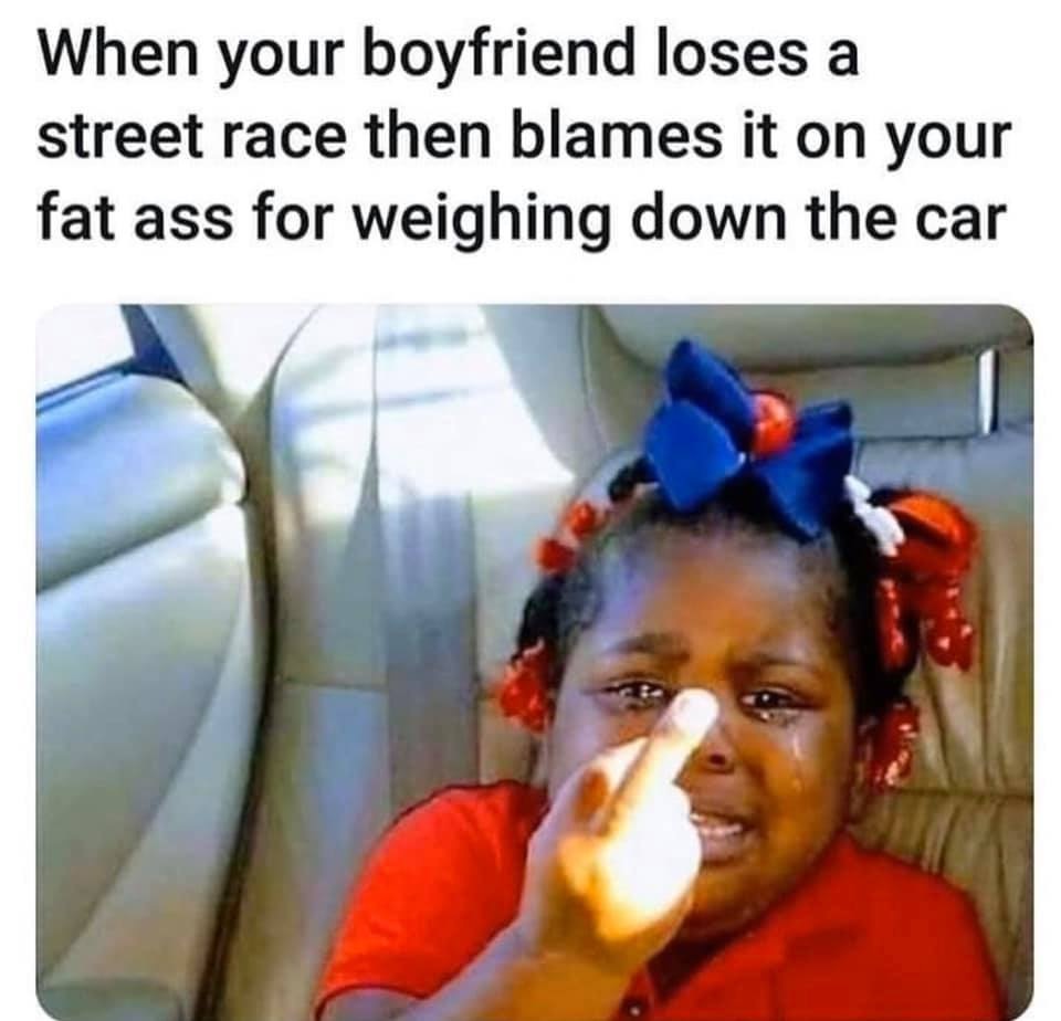 december 20 memes - When your boyfriend loses a street race then blames it on your fat ass for weighing down the car
