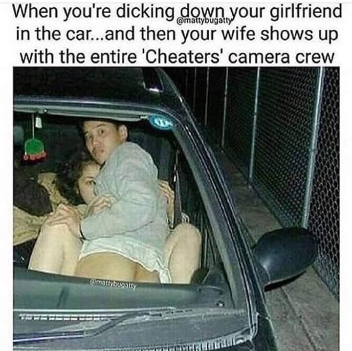 good dicking down - When you're dicking down your girlfriend in the car...and then your wife shows up with the entire 'Cheaters' camera crew mattybugatty More