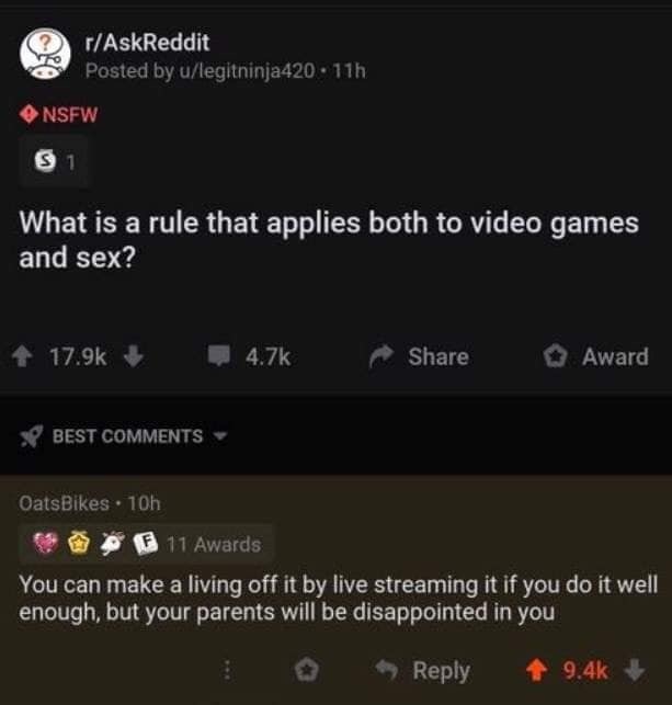 screenshot - rAskReddit Posted by ulegitninja420.11h Nsfw S1 What is a rule that applies both to video games and sex? Award Best OatsBikes 10h F 11 Awards You can make a living off it by live streaming it if you do it well, enough, but your parents will b