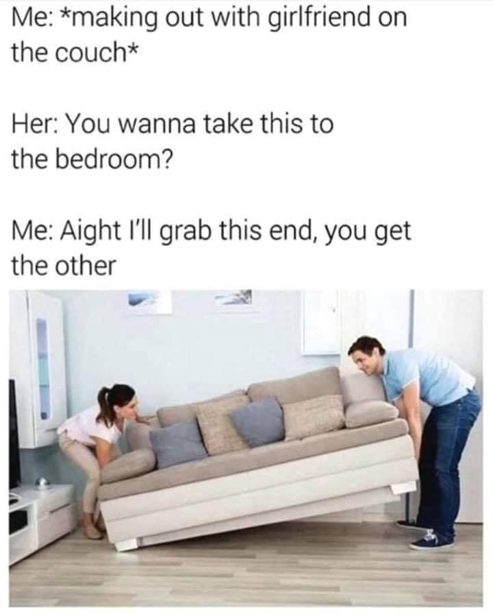 wanna take this to the bedroom meme - Me making out with girlfriend on the couch Her You wanna take this to the bedroom? Me Aight i'll grab this end, you get the other