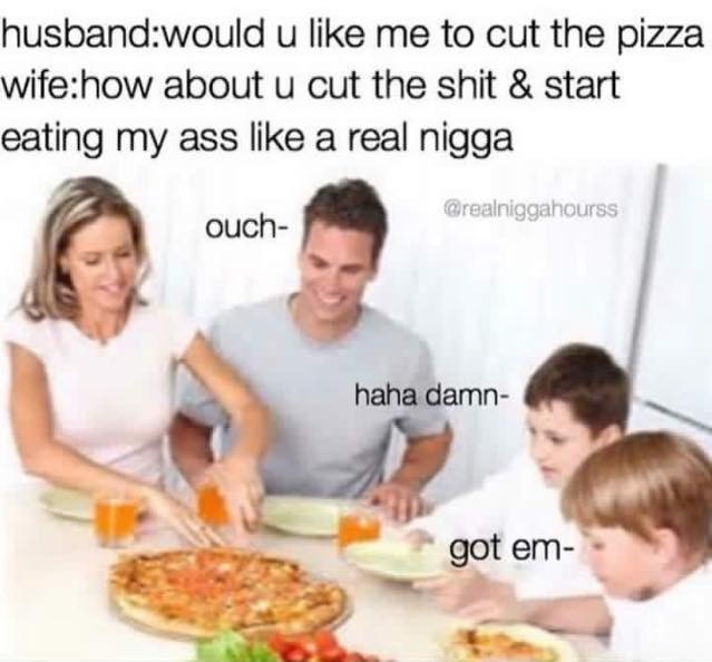 would you like me to cut the pizza - husbandwould u me to cut the pizza wifehow about u cut the shit & start eating my ass a real nigga ouch haha damn got em
