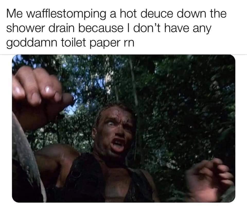 predator arnold schwarzenegger shit - Me wafflestomping a hot deuce down the shower drain because I don't have any goddamn toilet paper rn