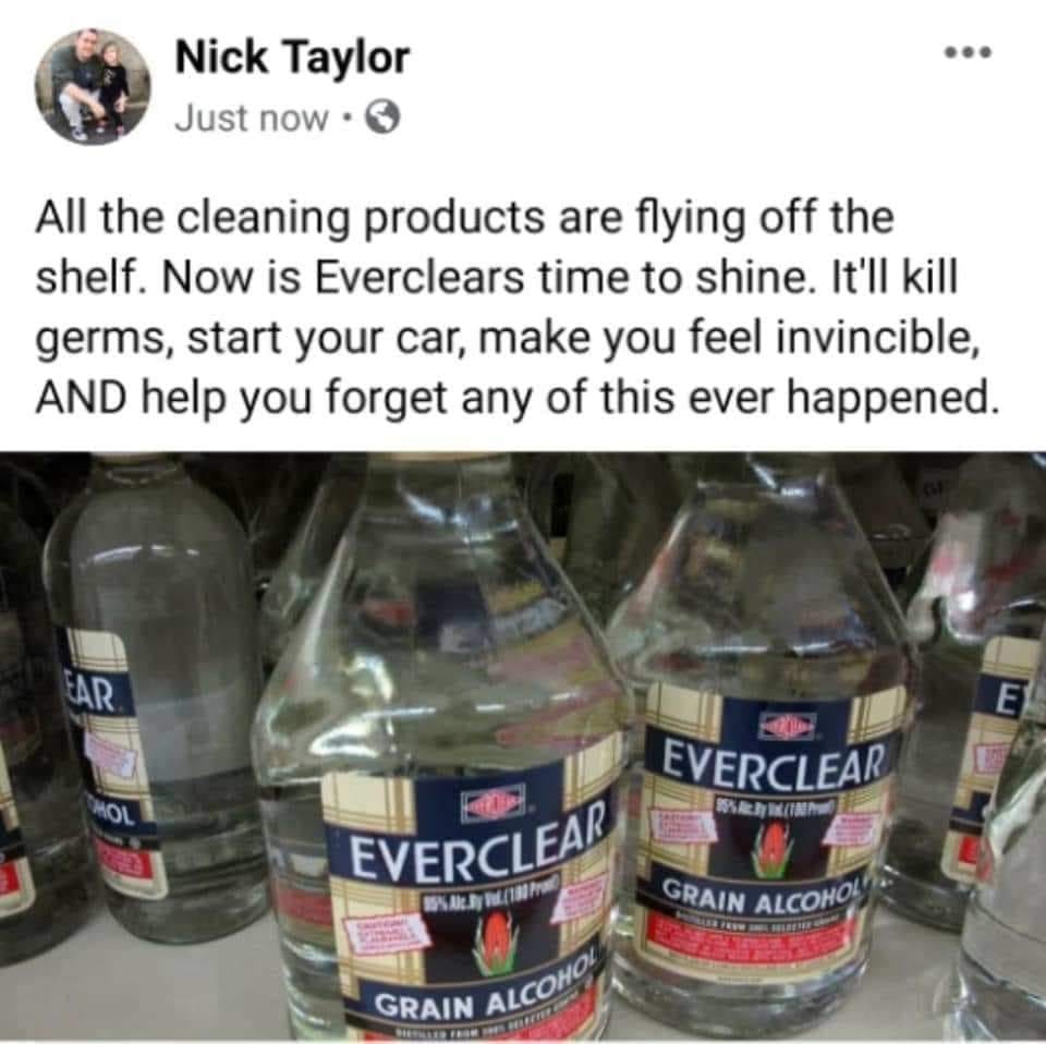 everclear alcohol - Nick Taylor Just now . All the cleaning products are flying off the shelf. Now is Everclears time to shine. It'll kill germs, start your car, make you feel invincible, And help you forget any of this ever happened. Ear Everclear Rrrr E