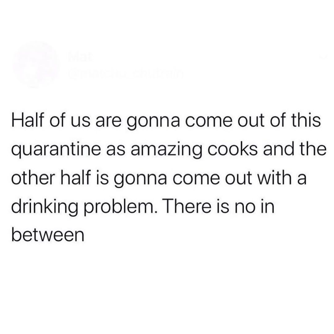 Half of us are gonna come out of this quarantine as amazing cooks and the other half is gonna come out with a drinking problem. There is no in between