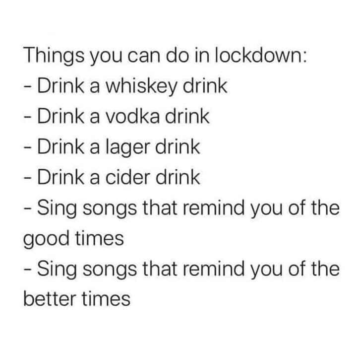 Drink - Things you can do in lockdown Drink a whiskey drink Drink a vodka drink Drink a lager drink Drink a cider drink Sing songs that remind you of the good times Sing songs that remind you of the better times