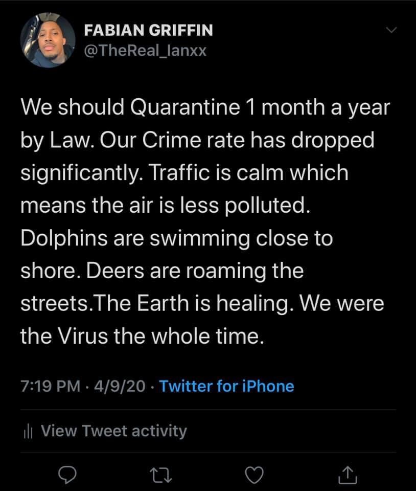 let's get out of the habit of telling people - Fabian Griffin We should Quarantine 1 month a year by Law. Our Crime rate has dropped significantly. Traffic is calm which means the air is less polluted, Dolphins are swimming close to shore. Deers are roami
