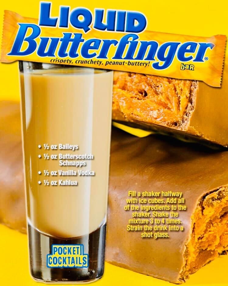 food - Liquid Butterfinger crispety, crunchety, peanutbuttery! bar 12 oz Baileys 12 oz Butterscotch Schnapps 12 oz Vanilla Vodka 12 oz Kahlua Fill a shaker halfway with ice cubes. Add all of the ingredients to the shaker. Shake the mixture 3 to 4 times. S