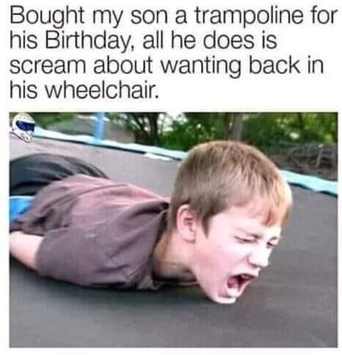 bought my son a trampoline - Bought my son a trampoline for his Birthday, all he does is scream about wanting back in his wheelchair.