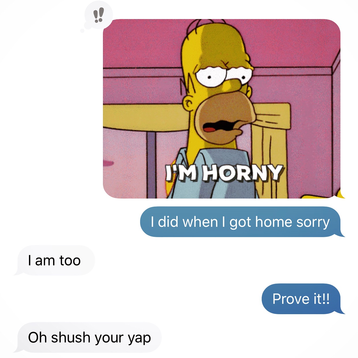 the simpsons homer simpson I'M Horny I did when I got home sorry I am too Prove it!! Oh shush your yap