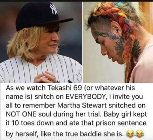 As we watch Tekashi 69 or whatever his name is snitch on Everybody, I invite you all to remember Martha Stewart snitched on Not One soul during her trial. Baby girl kept it 10 toes down and ate that prison sentence by herself like the true baddie she is