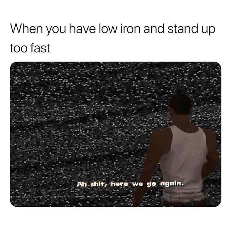 you have low iron and stand up too fast - When you have low iron and stand up too fast Ah.shit, there we go again.