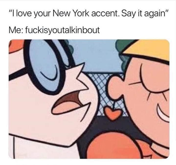 like your accent say it again - "I love your New York accent. Say it again" Me fuckisyoutalkinbout