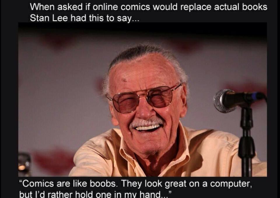 stan lee on online comics - When asked if online comics would replace actual books Stan Lee had this to say... "Comics are boobs. They look great on a computer, but I'd rather hold one in my hand..."
