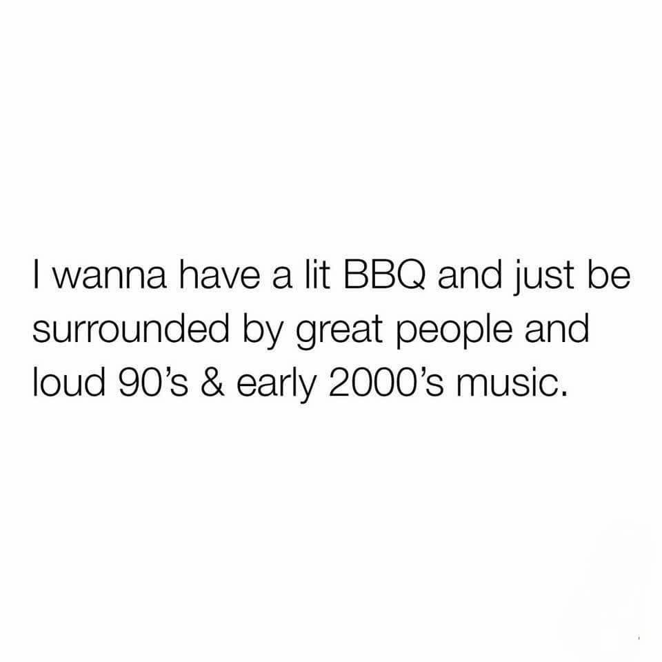 I wanna have a lit Bbq and just be surrounded by great people and loud 90's & early 2000's music.