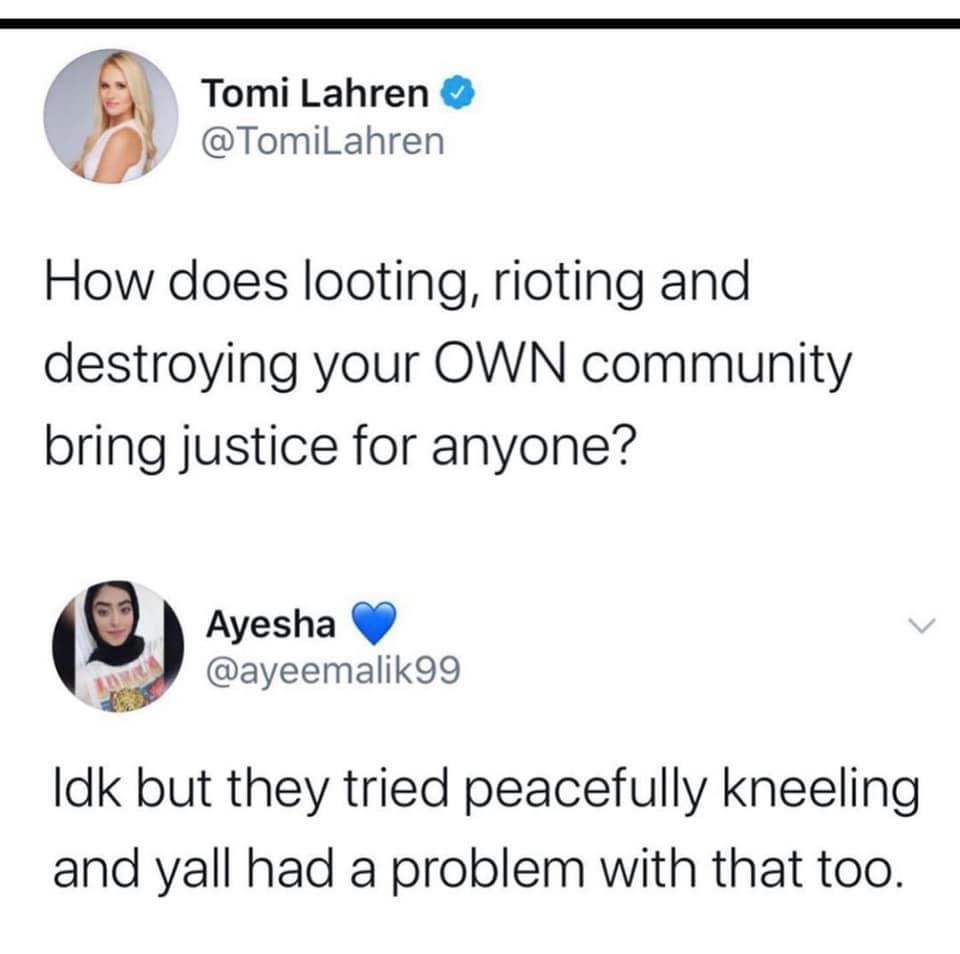 Riot - Tomi Lahren How does looting, rioting and destroying your Own community bring justice for anyone? Ayesha Idk but they tried peacefully kneeling and yall had a problem with that too.