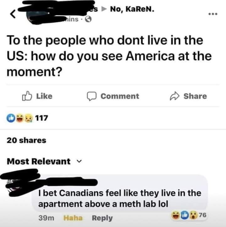 multimedia - No, KaReN. hins. To the people who dont live in the Us how do you see America at the moment? Comment 3117 20 Most Relevant I bet Canadians feel they live in the apartment above a meth lab lol Haha 39m 76