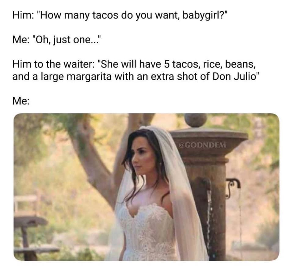 funny memes about being single - Him "How many tacos do you want, babygirl?" Me "Oh, just one..." Him to the waiter "She will have 5 tacos, rice, beans, and a large margarita with an extra shot of Don Julio" Me