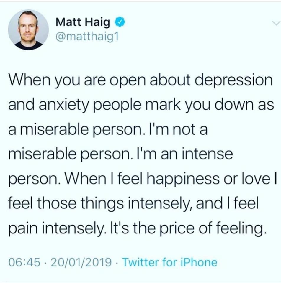 document - Matt Haig When you are open about depression and anxiety people mark you down as a miserable person. I'm not a miserable person. I'm an intense person. When I feel happiness or lovel feel those things intensely, and I feel pain intensely. It's 