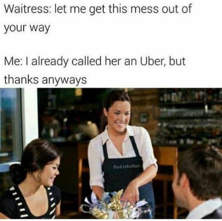 waitress let me get that mess out - Waitress let me get this mess out of your way Me I already called her an Uber, but thanks anyways BadjokeBen