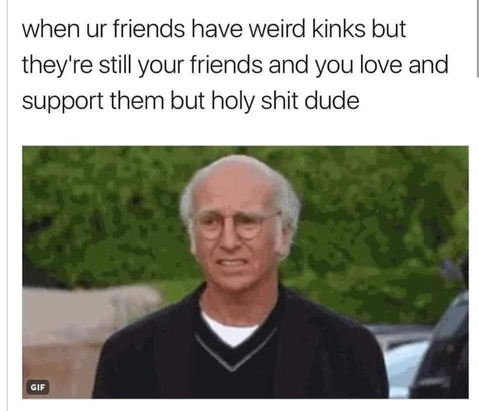 weird kinks meme - when ur friends have weird kinks but they're still your friends and you love and support them but holy shit dude Gif