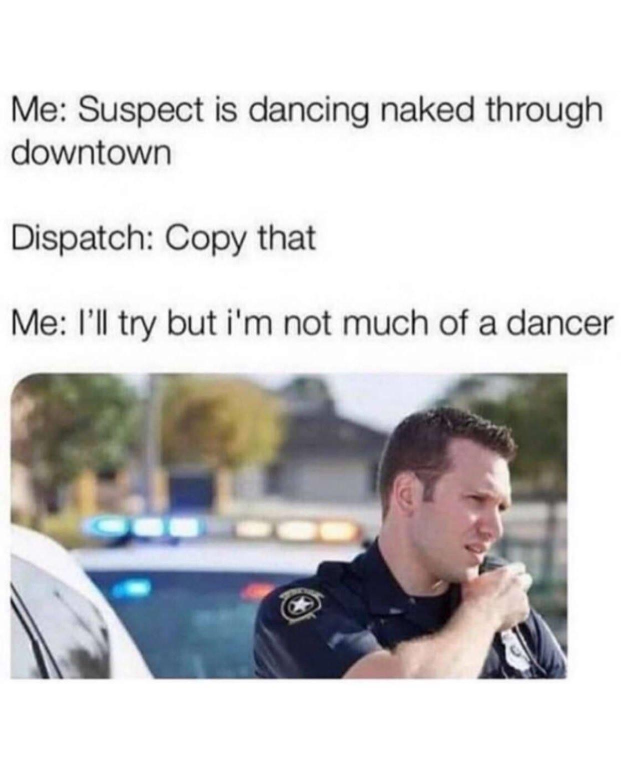 suspect is dancing naked through downtown - Me Suspect is dancing naked through downtown Dispatch Copy that Me I'll try but i'm not much of a dancer