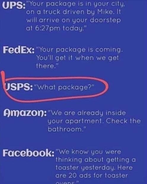sky - Ups "Your package is in your city, on a truck driven by Mike. It will arrive on your doorstep at pm today." FedEx "Your package is coming. You'll get it when we get there." Usps"What package?" Amazon "We are already inside your apartment. Check the…