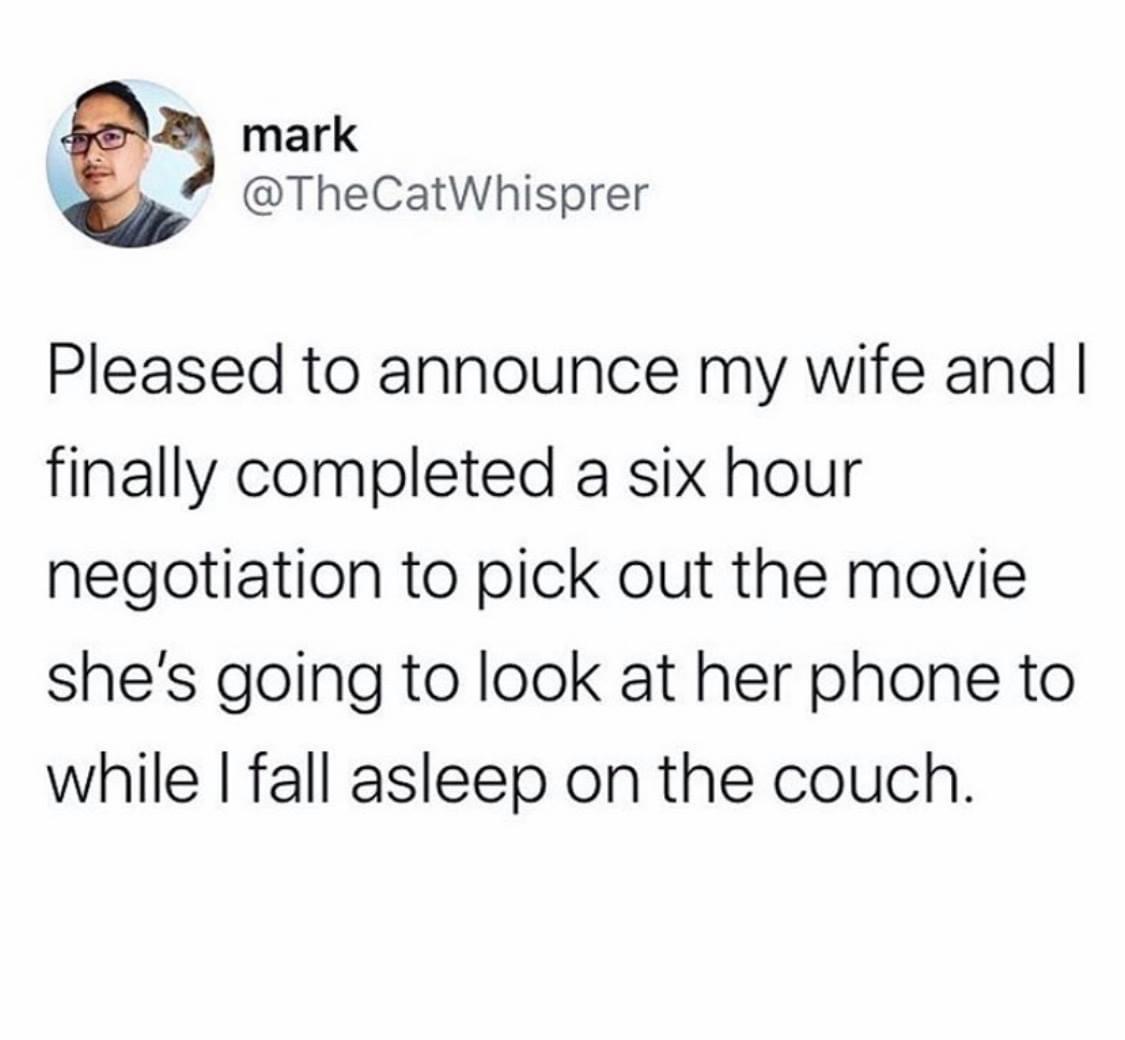 mark Pleased to announce my wife and I finally completed a six hour negotiation to pick out the movie she's going to look at her phone to while I fall asleep on the couch.