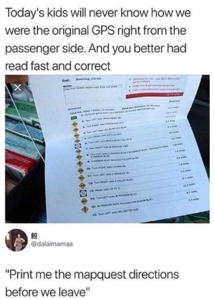 today's kids will never know 2000 - Today's kids will never know how we were the original Gps right from the passenger side. And you better had read fast and correct Rs "Print me the mapquest directions before we leave"