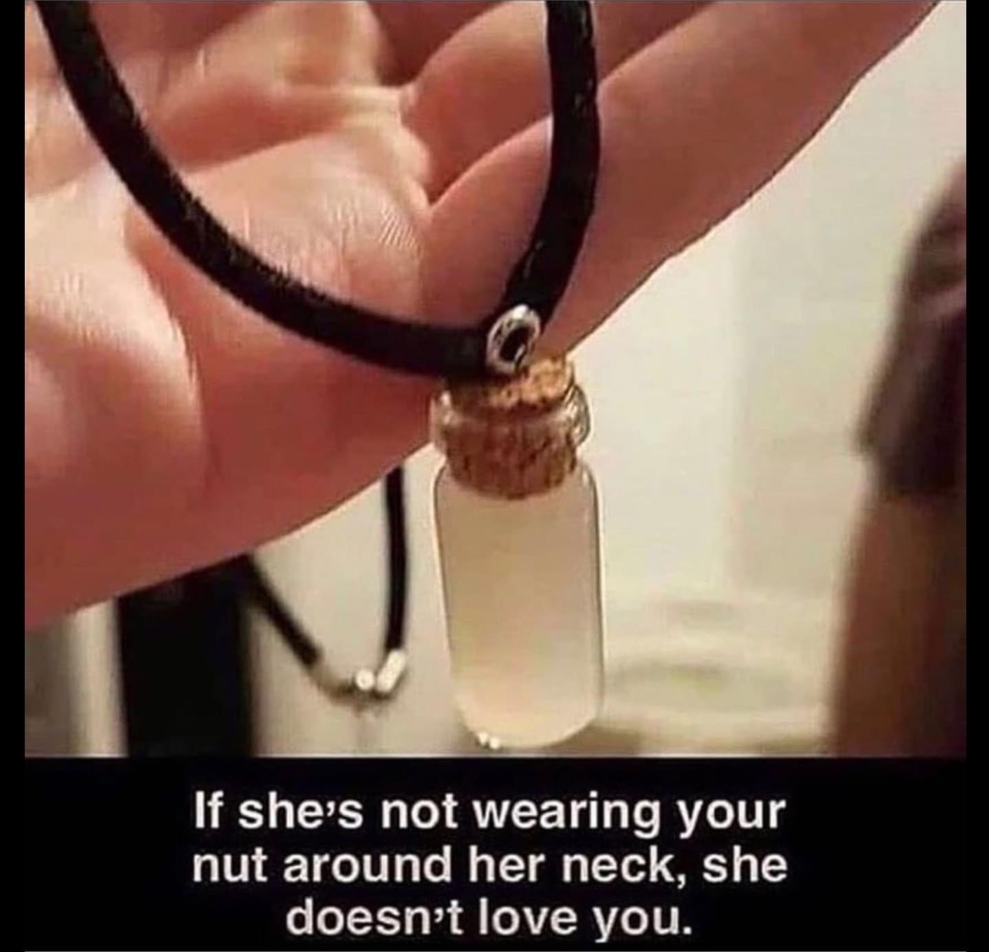 sperm necklace - If she's not wearing your nut around her neck, she doesn't love you.