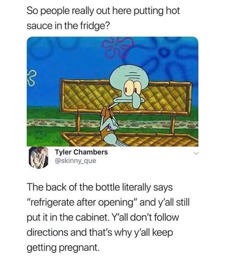 Refrigerate after opening - So people really out here putting hot sauce in the fridge? oc 3 Tyler Chambers The back of the bottle literally says "refrigerate after opening" and y'all still put it in the cabinet. Y'all don't directions and that's why y'all