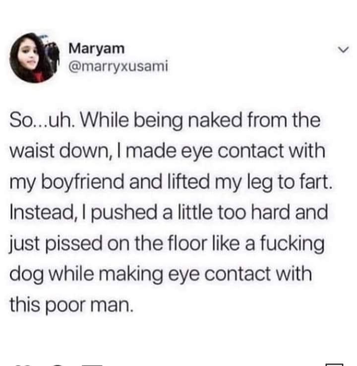 Maryam So...uh. While being naked from the waist down, I made eye contact with my boyfriend and lifted my leg to fart. Instead, I pushed a little too hard and just pissed on the floor a fucking dog while making eye contact with this poor man.