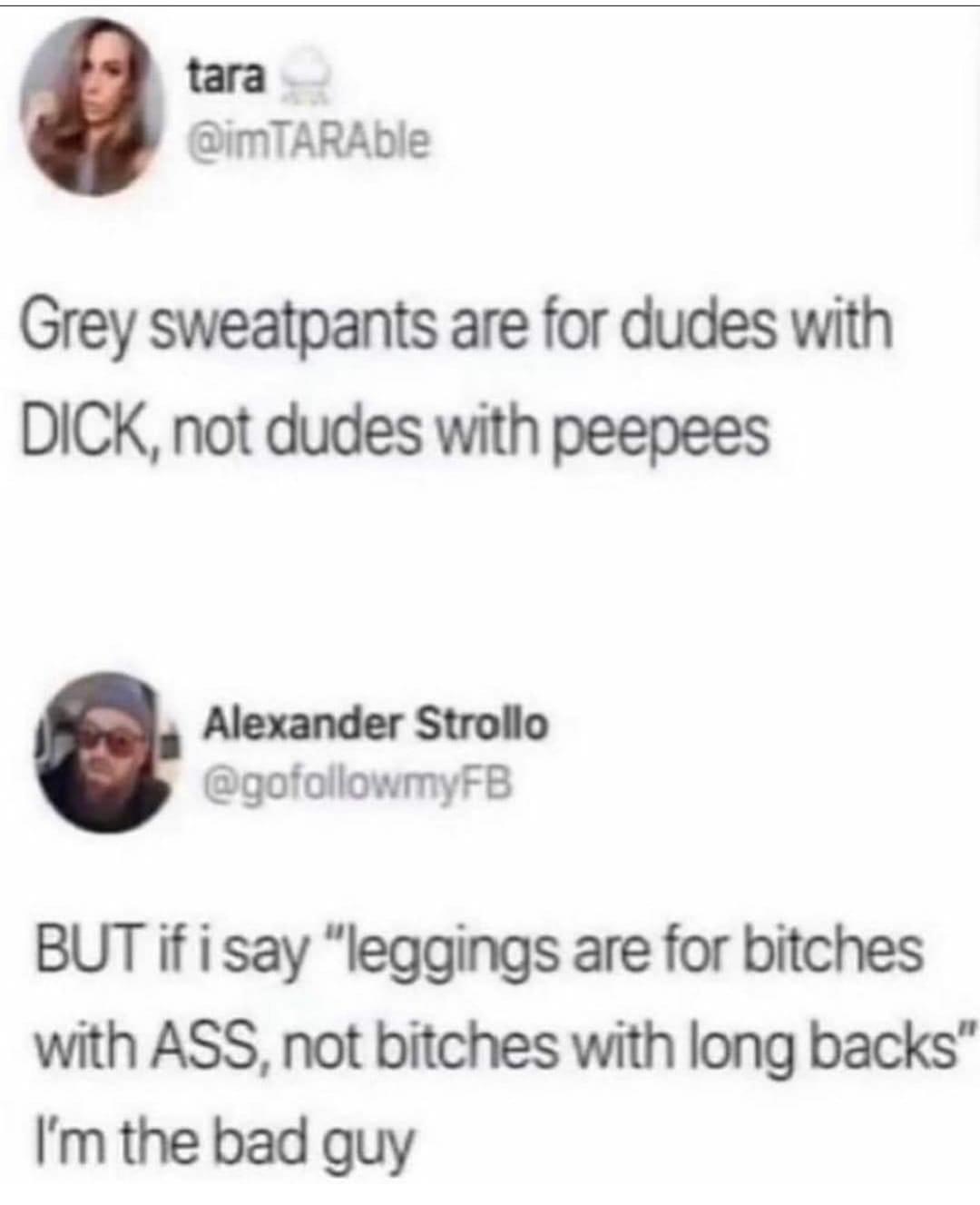 document - tara Grey sweatpants are for dudes with Dick, not dudes with peepees Alexander Strollo But if i say "leggings are for bitches with Ass, not bitches with long backs" I'm the bad guy