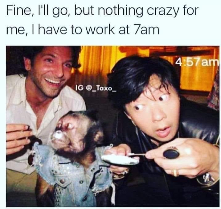 Fine, I'll go, but nothing crazy for me, I have to work at 7am 4.57 am Ig