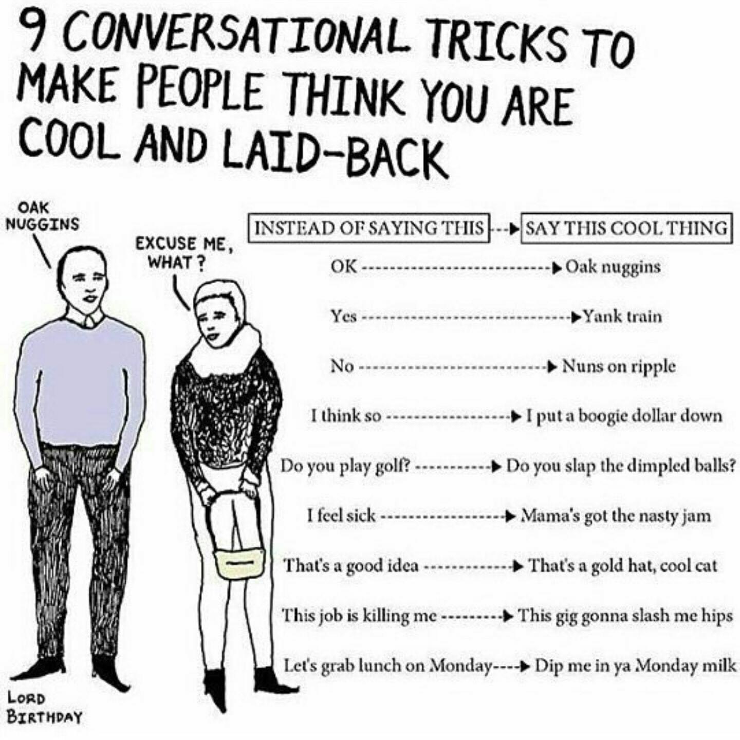 oak nuggins - 9 Conversational Tricks To Make People Think You Are Cool And LaidBack Oak Nuggins Instead Of Saying This Say This Cool Thing Excuse Me, What? . Oak nuggins Yes Yank train No Nuns on ripple I think so I put a boogie dollar down Do you play g