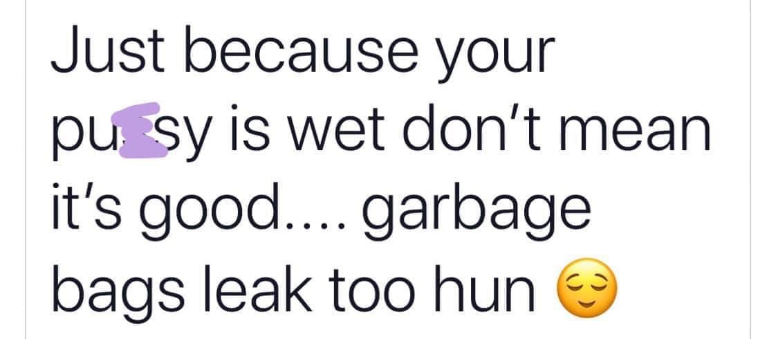 smile - Just because your pu sy is wet don't mean it's good.... garbage bags leak too hun