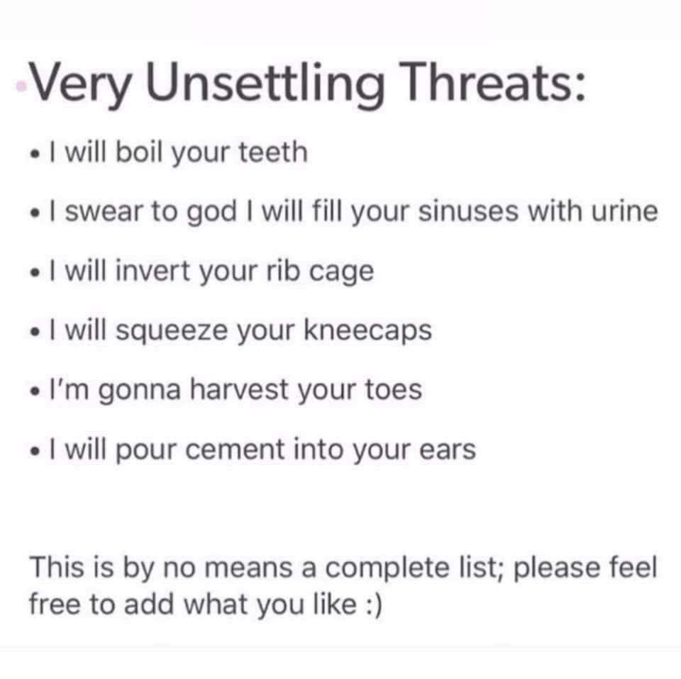 unsettling threats - Very Unsettling Threats I will boil your teeth I swear to god I will fill your sinuses with urine I will invert your rib cage I will squeeze your kneecaps I'm gonna harvest your toes I will pour cement into your ears This is by no mea