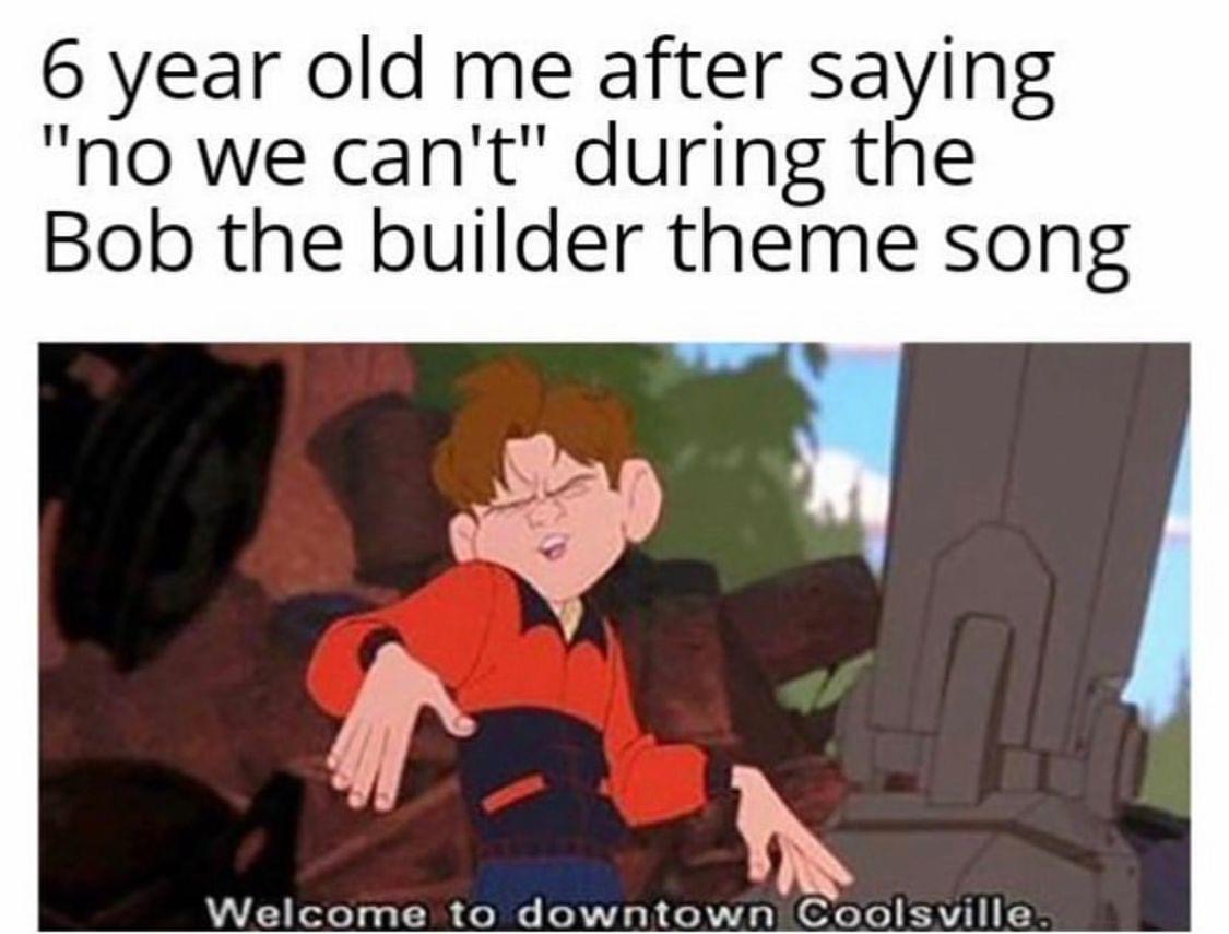 high school memes - 6 year old me after saying "no we can't" during the Bob the builder theme song Welcome to downtown Coolsville.