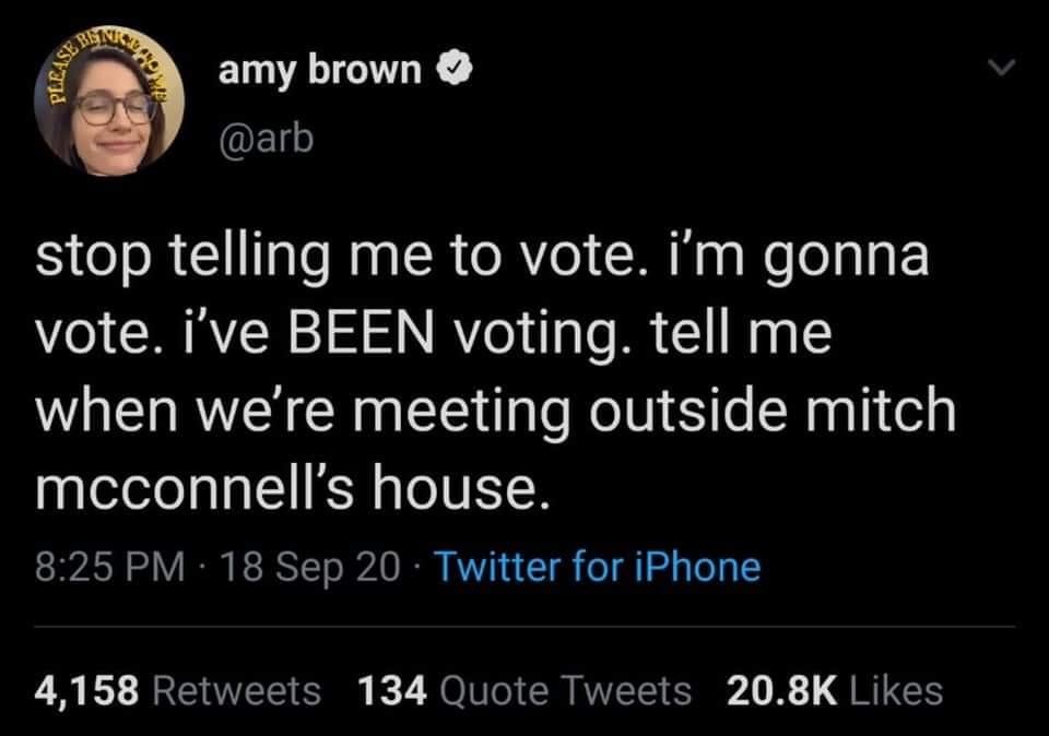 if you seeing this right now go - Besar Please amy brown stop telling me to vote. i'm gonna vote. i've Been voting. tell me when we're meeting outside mitch mcconnell's house. 18 Sep 20 Twitter for iPhone 4,158 134 Quote Tweets