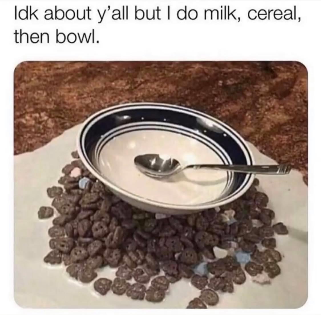 milk then cereal then bowl - Idk about y'all but I do milk, cereal, then bowl.