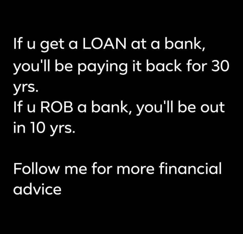 angle - If u get a Loan at a bank, you'll be paying it back for 30 yrs. If u Rob a bank, you'll be out in 10 yrs. me for more financial advice